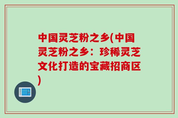 中国灵芝粉之乡(中国灵芝粉之乡：珍稀灵芝文化打造的宝藏招商区)