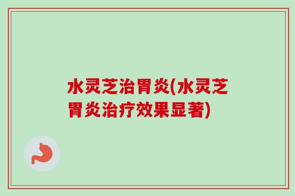 水灵芝治胃炎(水灵芝胃炎治疗效果显著)