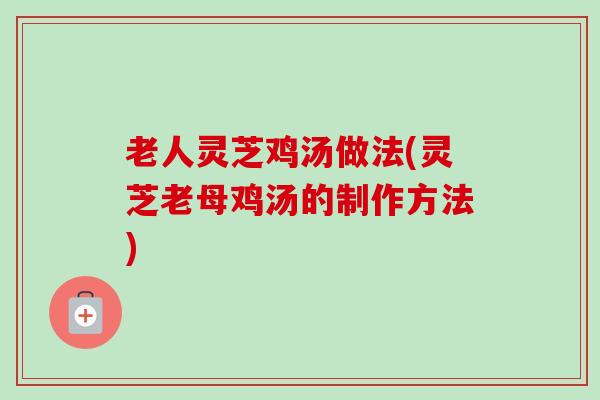 老人灵芝鸡汤做法(灵芝老母鸡汤的制作方法)