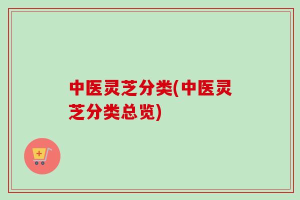 中医灵芝分类(中医灵芝分类总览)