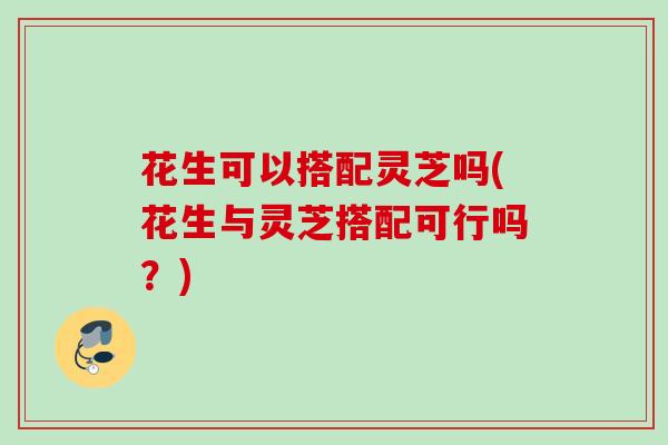 花生可以搭配灵芝吗(花生与灵芝搭配可行吗?) 花生可以搭配灵芝吗(花生与灵芝搭配可行吗?)