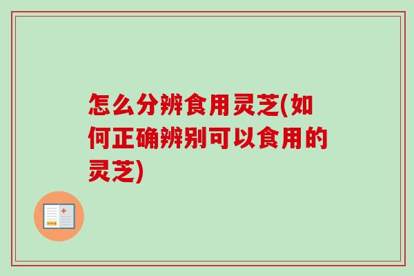 怎么分辨食用灵芝(如何正确辨别可以食用的灵芝)