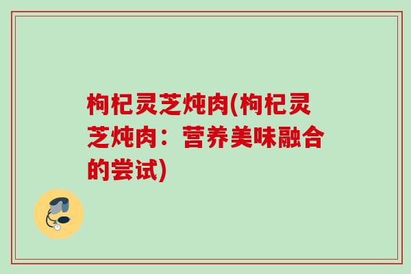 枸杞灵芝炖肉(枸杞灵芝炖肉：营养美味融合的尝试)