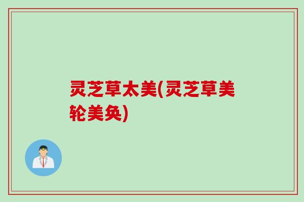 灵芝草太美(灵芝草美轮美奂) 灵芝草太美(灵芝草美轮美奂)