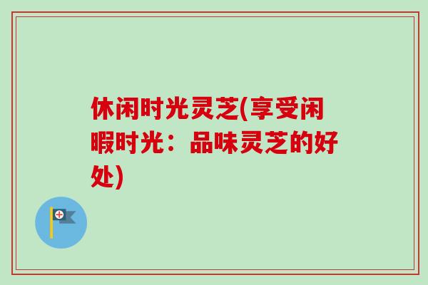 休闲时光灵芝(享受闲暇时光：品味灵芝的好处)