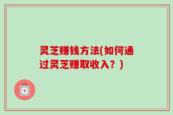 灵芝赚钱方法(如何通过灵芝赚取收入？)