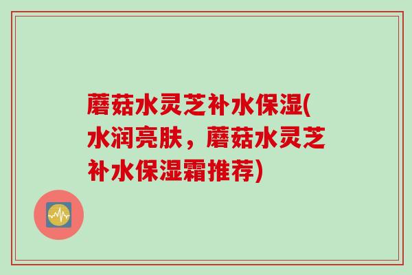 蘑菇水灵芝补水保湿(水润亮肤，蘑菇水灵芝补水保湿霜推荐)