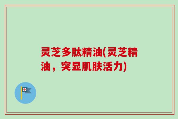 灵芝多肽精油(灵芝精油，突显肌肤活力)