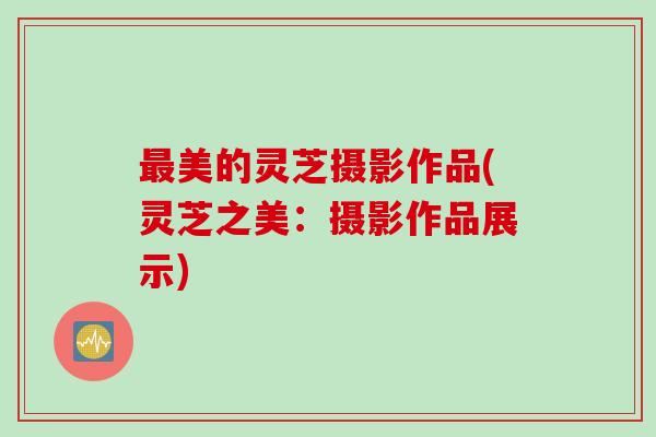 最美的灵芝摄影作品(灵芝之美：摄影作品展示)