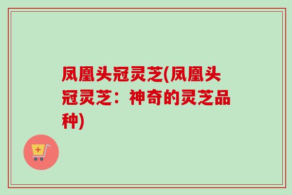 凤凰头冠灵芝(凤凰头冠灵芝：神奇的灵芝品种)