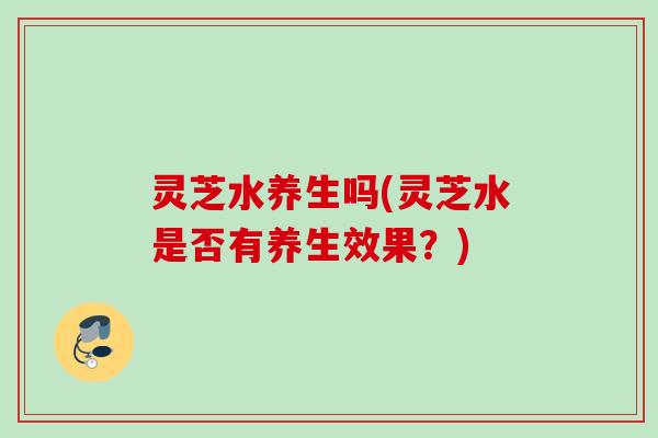 灵芝水养生吗(灵芝水是否有养生效果?) 灵芝水养生吗(灵芝水是否有养生效果?)