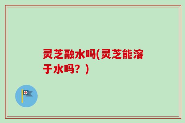 灵芝融水吗(灵芝能溶于水吗？)