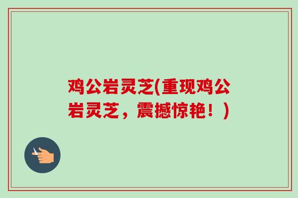 鸡公岩灵芝(重现鸡公岩灵芝，震撼惊艳！)