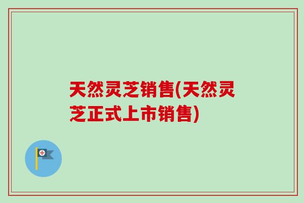 天然灵芝销售(天然灵芝正式上市销售)