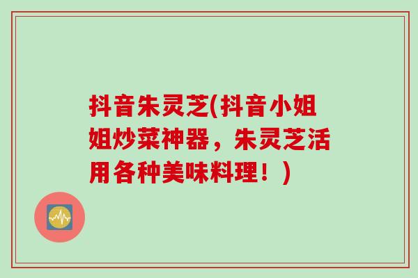 抖音朱灵芝(抖音小姐姐炒菜神器,朱灵芝活用各种美味料理!)