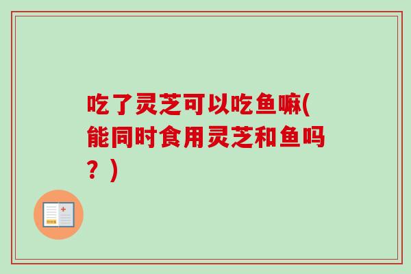 吃了灵芝可以吃鱼嘛(能同时食用灵芝和鱼吗？)