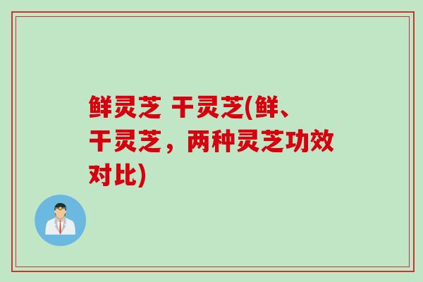 鲜灵芝 干灵芝(鲜、干灵芝，两种灵芝功效对比)