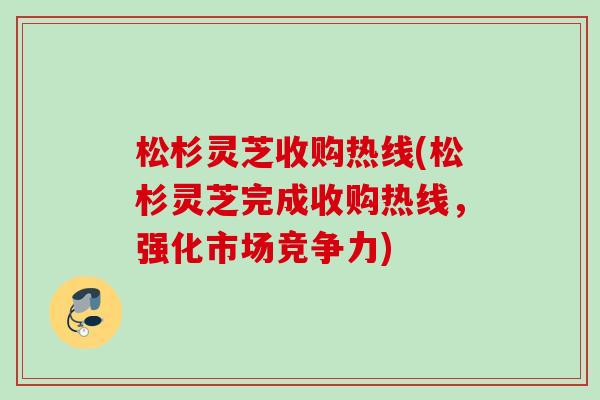 松杉灵芝收购热线(松杉灵芝完成收购热线，强化市场竞争力)