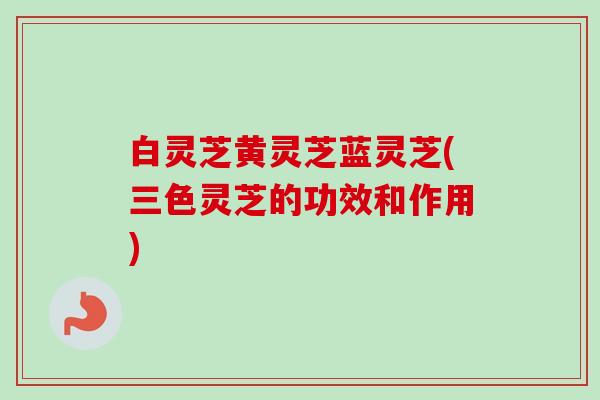 白灵芝黄灵芝蓝灵芝(三色灵芝的功效和作用)