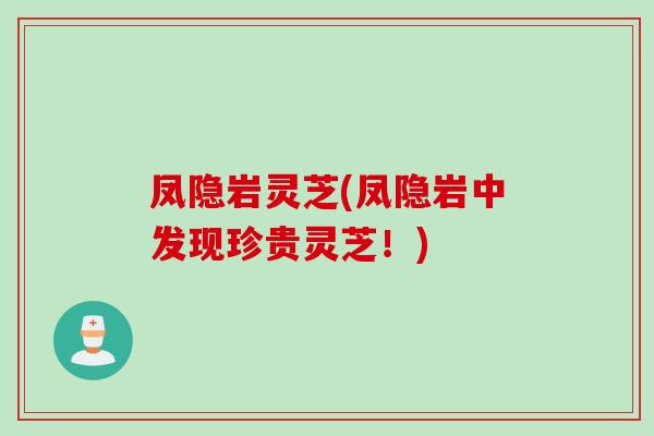 凤隐岩灵芝(凤隐岩中发现珍贵灵芝！)