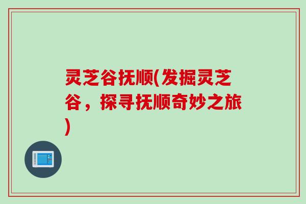 灵芝谷抚顺(发掘灵芝谷，探寻抚顺奇妙之旅)