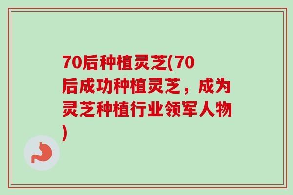 70后种植灵芝(70后成功种植灵芝，成为灵芝种植行业领军人物)