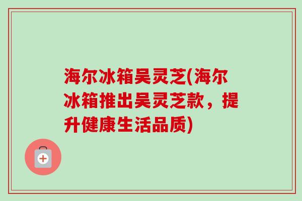 海尔冰箱吴灵芝(海尔冰箱推出吴灵芝款，提升健康生活品质)
