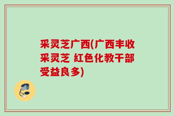 采灵芝广西(广西丰收采灵芝 红色化教干部受益良多)