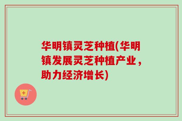 华明镇灵芝种植(华明镇发展灵芝种植产业，助力经济增长)