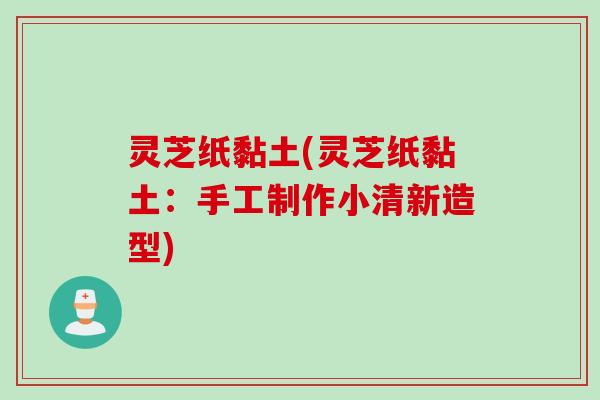灵芝纸黏土(灵芝纸黏土：手工制作小清新造型)