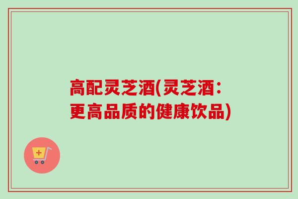 高配灵芝酒(灵芝酒：更高品质的健康饮品)