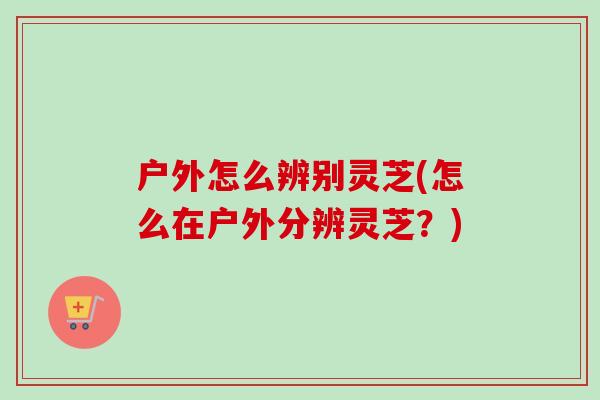 户外怎么辨别灵芝(怎么在户外分辨灵芝？)