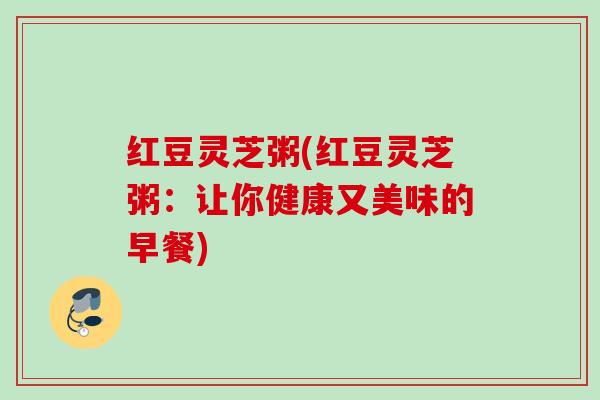 红豆灵芝粥(红豆灵芝粥:让你健康又美味的早餐) 红豆灵芝粥(红豆灵芝粥:让你健康又美味的早餐)