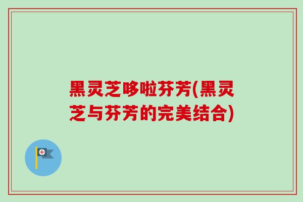黑灵芝哆啦芬芳(黑灵芝与芬芳的完美结合)