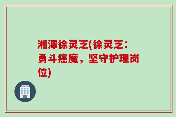湘潭徐灵芝(徐灵芝：勇斗癌魔，坚守护理岗位)
