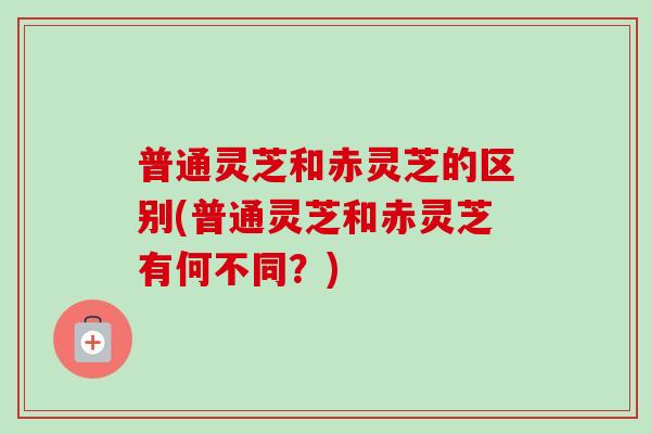 普通灵芝和赤灵芝的区别(普通灵芝和赤灵芝有何不同？)