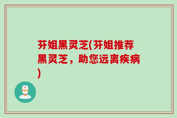 芬姐黑灵芝(芬姐推荐黑灵芝,助您远离疾病)