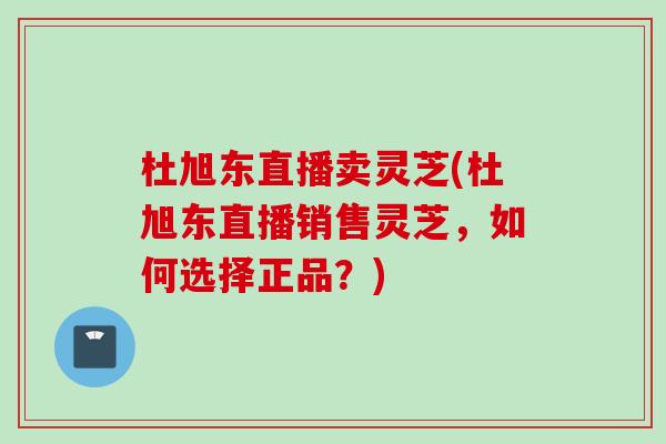 杜旭东直播卖灵芝(杜旭东直播销售灵芝，如何选择正品？)