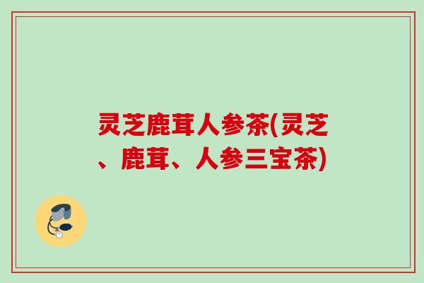 灵芝鹿茸人参茶(灵芝、鹿茸、人参三宝茶)