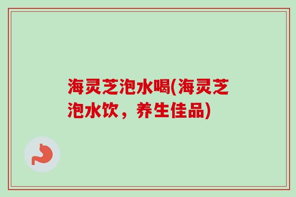海灵芝泡水喝(海灵芝泡水饮，养生佳品)