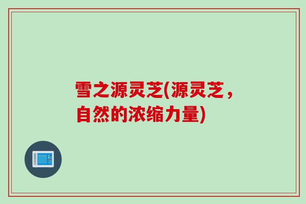 雪之源灵芝(源灵芝，自然的浓缩力量)