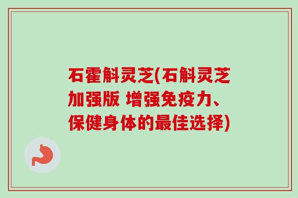 石霍斛灵芝(石斛灵芝加强版 增强免疫力、保健身体的最佳选择)