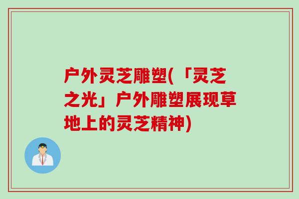 户外灵芝雕塑(「灵芝之光」户外雕塑展现草地上的灵芝精神)