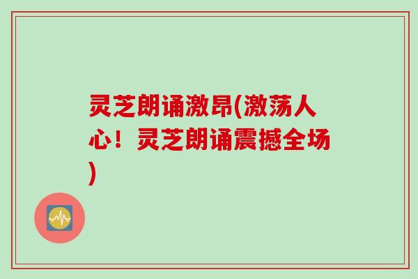 灵芝朗诵激昂(激荡人心！灵芝朗诵震撼全场)