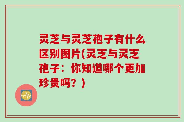 灵芝与灵芝孢子有什么区别图片(灵芝与灵芝孢子：你知道哪个更加珍贵吗？)