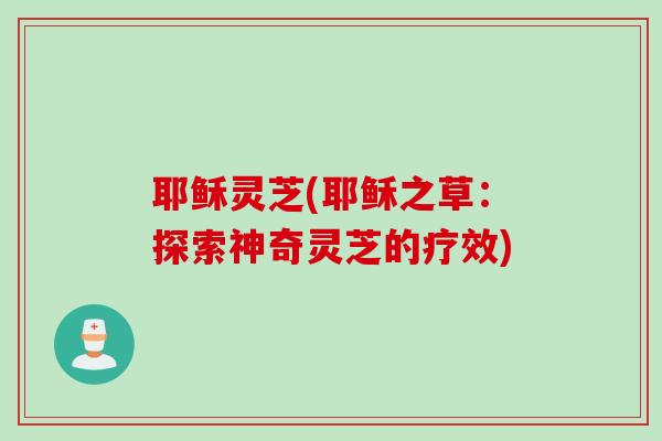 耶稣灵芝(耶稣之草：探索神奇灵芝的疗效)