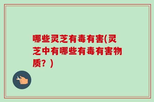 哪些灵芝有毒有害(灵芝中有哪些有毒有害物质？)