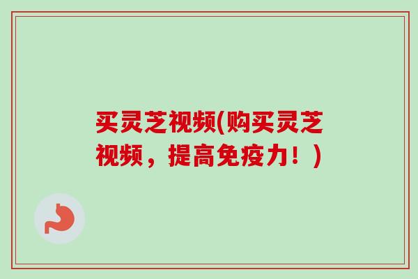 买灵芝视频(购买灵芝视频，提高免疫力！)