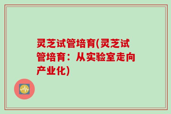 灵芝试管培育(灵芝试管培育:从实验室走向产业化) 灵芝试管培育(灵芝试管培育:从实验室走向产业化)