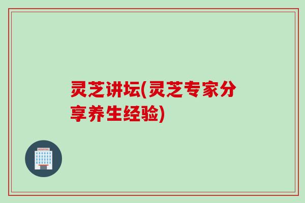 灵芝讲坛(灵芝专家分享养生经验)